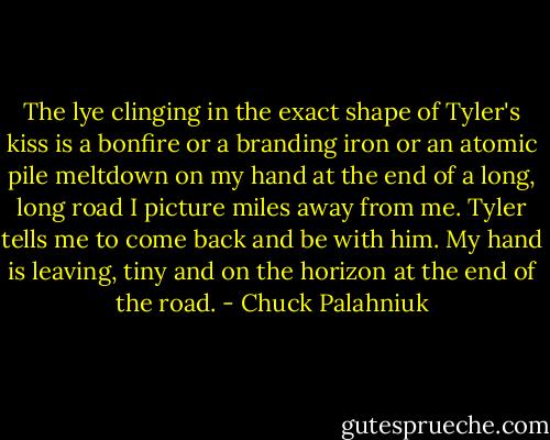 The lye clinging in the exact shape of Tyler's kiss is a bonfire or a branding iron or an atomic pile meltdown on my hand at the end of a long, long road I picture miles away from me. Tyler tells me to come back and be with him. My hand is leaving, tiny and on the horizon at the end of the road. - Chuck Palahniuk