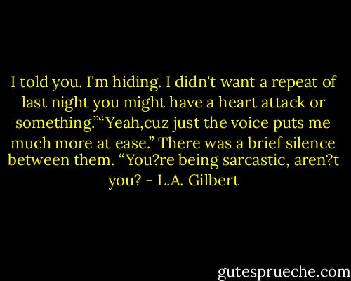 I told you. I'm hiding. I didn't want a repeat of last night you might have a heart attack or something.”“Yeah,cuz just the voice puts me much more at ease.”<br />There was a brief silence between them.<br />“You?re being sarcastic, aren?t you? - L.A. Gilbert