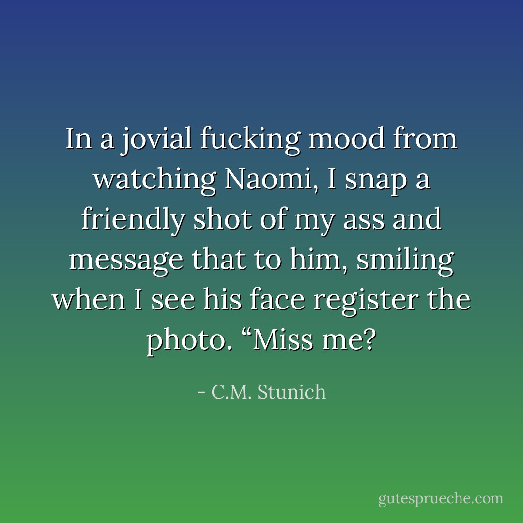 In a jovial fucking mood from watching Naomi, I snap a friendly shot of my ass and message that to him, smiling when I see his face register the photo.<br />“Miss me? - C.M. Stunich