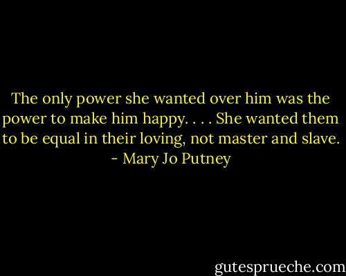The only power she wanted over him was the power to make him happy. . . . She wanted them to be equal in their loving, not master and slave. - Mary Jo Putney