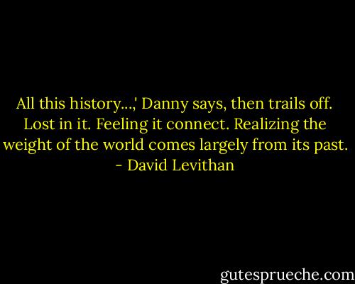 All this history...,' Danny says, then trails off. Lost in it. Feeling it connect. Realizing the weight of the world comes largely from its past. - David Levithan