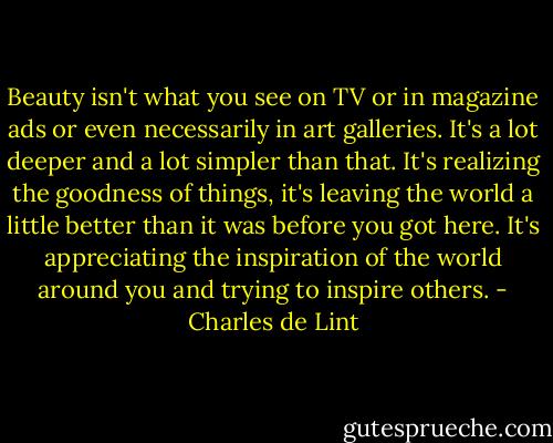 Beauty isn't what you see on TV or in magazine ads or even necessarily in art galleries. It's a lot deeper and a lot simpler than that. It's realizing the goodness of things, it's leaving the world a little better than it was before you got here. It's appreciating the inspiration of the world around you and trying to inspire others. - Charles de Lint