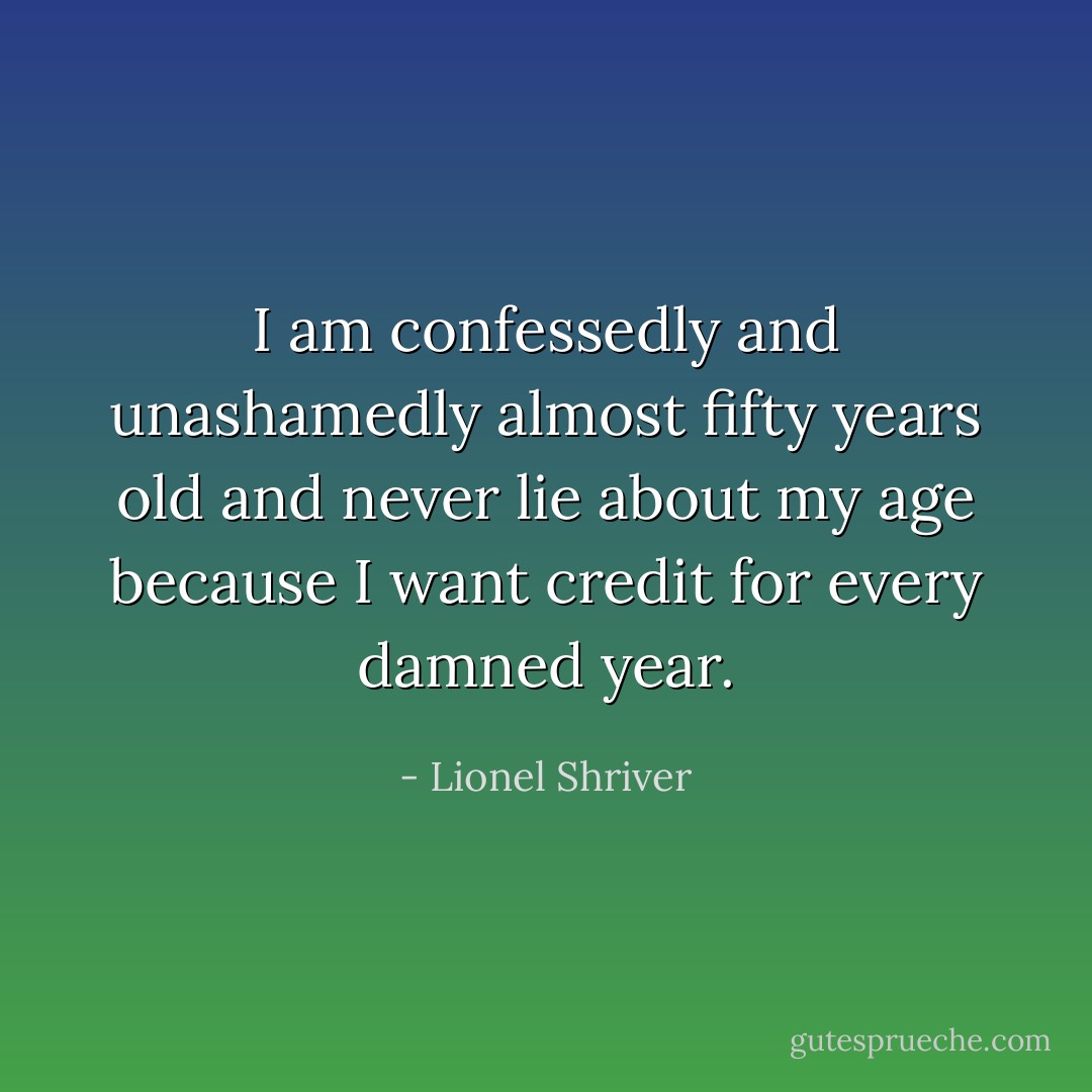 I am confessedly and unashamedly almost fifty years old and never lie about my age because I want credit for every damned year. - Lionel Shriver