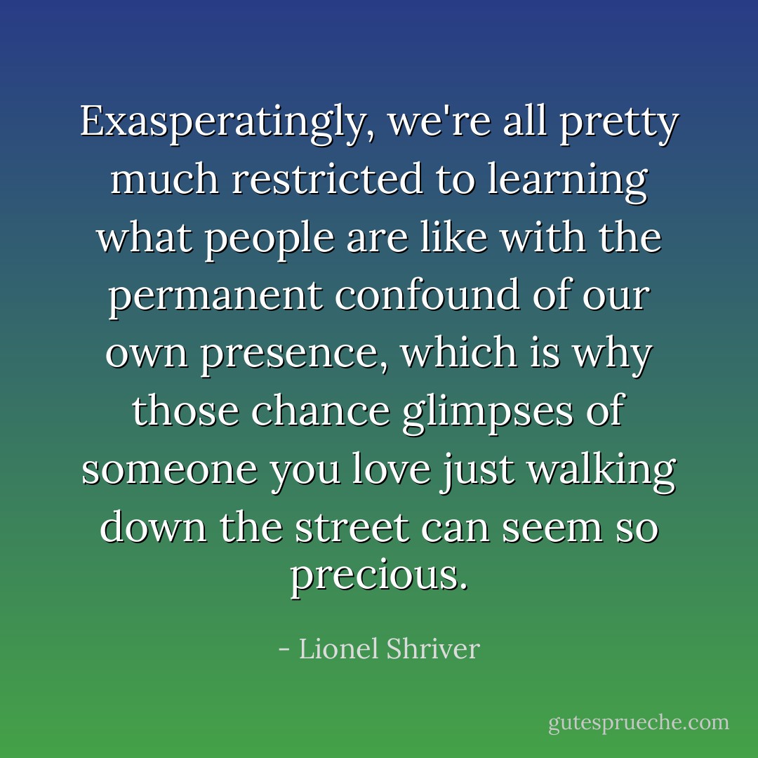 Exasperatingly, we're all pretty much restricted to learning what people are like with the permanent confound of our own presence, which is why those chance glimpses of someone you love just walking down the street can seem so precious. - Lionel Shriver