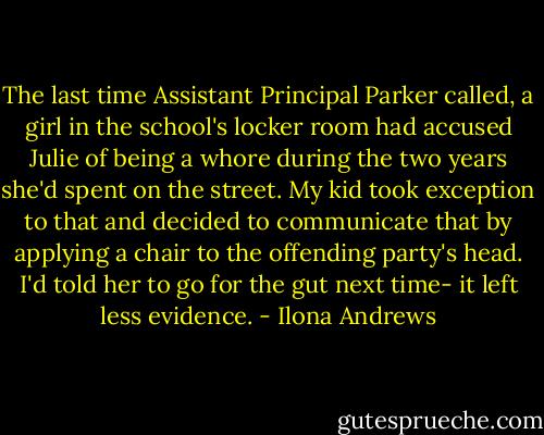 The last time Assistant Principal Parker called, a girl in the school's locker room had accused Julie of being a whore during the two years she'd spent on the street. My kid took exception to that and decided to communicate that by applying a chair to the offending party's head. I'd told her to go for the gut next time- it left less evidence. - Ilona Andrews