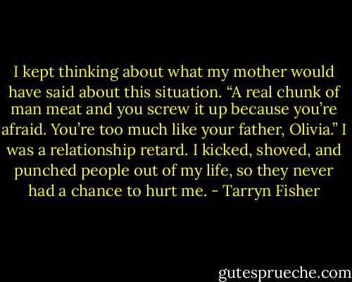 I kept thinking about what my mother would have said about this situation.<br />“A real chunk of man meat and you screw it up because you’re afraid. You’re too much like your father, Olivia.”<br />I was a relationship retard. I kicked, shoved, and punched people out of my life, so they never had a chance to hurt me. - Tarryn Fisher