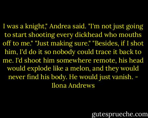 I was a knight," Andrea said. "I'm not just going to start shooting every dickhead who mouths off to me."<br />"Just making sure."<br />"Besides, if I shot him, I'd do it so nobody could trace it back to me. I'd shoot him somewhere remote, his head would explode like a melon, and they would never find his body. He would just vanish. - Ilona Andrews