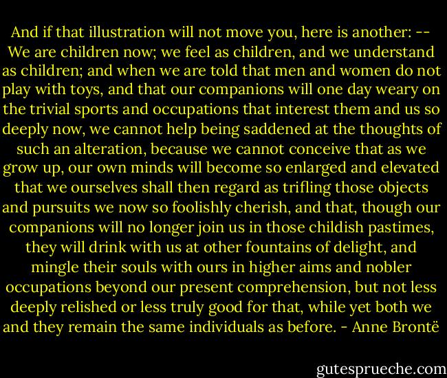 And if that illustration will not move you, here is another: -- We are children now; we feel as children, and we understand as children; and when we are told that men and women do not play with toys, and that our companions will one day weary on the trivial sports and occupations that interest them and us so deeply now, we cannot help being saddened at the thoughts of such an alteration, because we cannot conceive that as we grow up, our own minds will become so enlarged and elevated that we ourselves shall then regard as trifling those objects and pursuits we now so foolishly cherish, and that, though our companions will no longer join us in those childish pastimes, they will drink with us at other fountains of delight, and mingle their souls with ours in higher aims and nobler occupations beyond our present comprehension, but not less deeply relished or less truly good for that, while yet both we and they remain the same individuals as before. - Anne Brontë