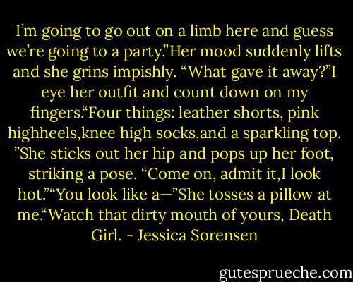 I’m going to go out on a limb here and guess we’re going to a party.”Her mood suddenly lifts and she grins impishly. “What gave it away?”I eye her outfit and count down on my fingers.“Four things: leather shorts, pink highheels,knee high socks,and a sparkling top. ”She sticks out her hip and pops up her foot, striking a pose. “Come on, admit it,I look<br />hot.”“You look like a—”She tosses a pillow at me.“Watch that dirty mouth of yours, Death Girl. - Jessica Sorensen