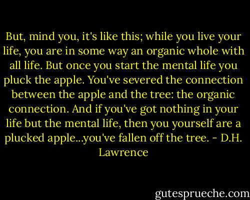 But, mind you, it's like this; while you live your life, you are in some way an organic whole with all life. But once you start the mental life you pluck the apple. You've severed the connection between the apple and the tree: the organic connection. And if you've got nothing in your life but the mental life, then you yourself are a plucked apple...you've fallen off the tree. - D.H. Lawrence