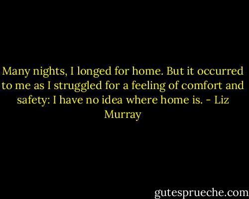 Many nights, I longed for home. But it occurred to me as I struggled for a feeling of comfort and safety: I have no idea where home is. - Liz Murray