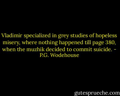 Vladimir specialized in grey studies of hopeless misery, where nothing happened till page 380, when the muzhik decided to commit suicide. - P.G. Wodehouse
