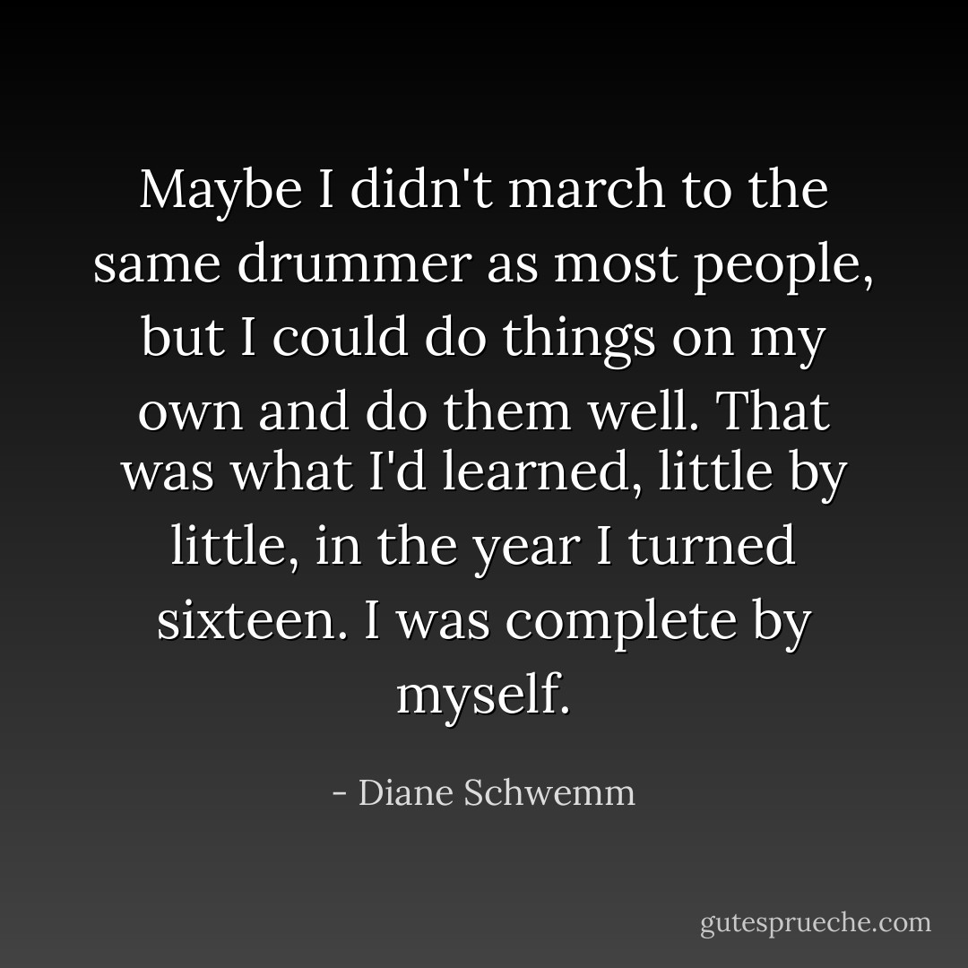 Maybe I didn't march to the same drummer as most people, but I could do things on my own and do them well. That was what I'd learned, little by little, in the year I turned sixteen. I was complete by myself. - Diane Schwemm