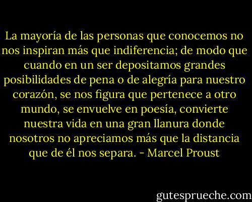 La mayoría de las personas que conocemos no nos inspiran más que indiferencia; de modo que cuando en un ser depositamos grandes posibilidades de pena o de alegría para nuestro corazón, se nos figura que pertenece a otro mundo, se envuelve en poesía, convierte nuestra vida en una gran llanura donde nosotros no apreciamos más que la distancia que de él nos separa. - Marcel Proust