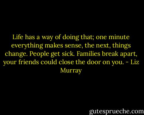 Life has a way of doing that; one minute everything makes sense, the next, things change. People get sick. Families break apart, your friends could close the door on you. - Liz Murray