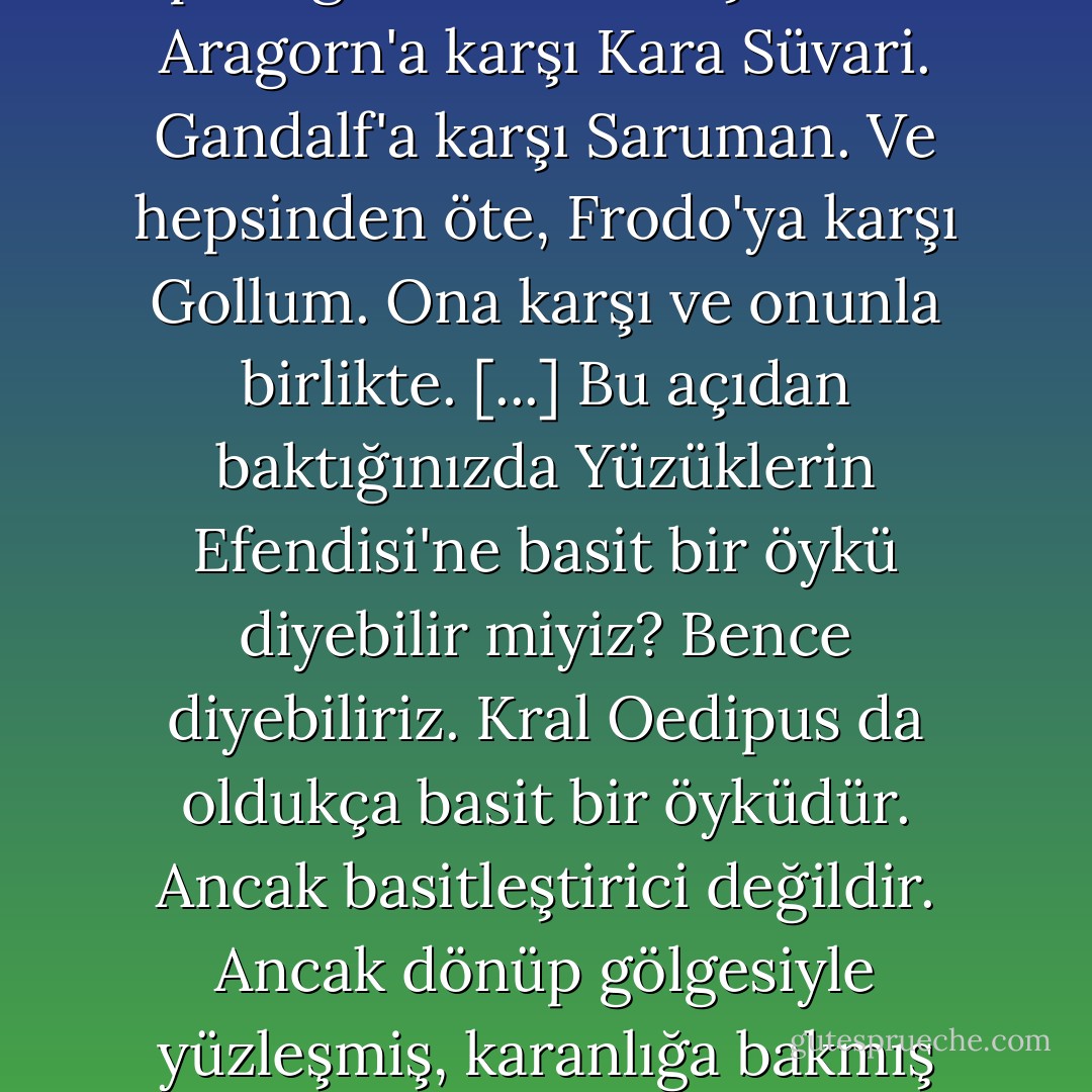 Eleştirmenler Tolkien'ı 'basitleştirmeciliğinden', Orta Dünya'nın sakinlerini iyiler ve kötüler diye ikiye ayırmasından ötürü çok suçladılar. Tolkien gerçekten de bunu yapıyor. [...] öyküye ruhsal bir yolculuk olarak baktığınızda ise çok farklı ve tuhaf bir şeyle karşılaşıyorsunuz. O zaman karşınıza çıkan, her birinin kara bir gölgesi olan parlak figürler topluluğu. Elf'lere karşı Ork'lar. Aragorn'a karşı Kara Süvari. Gandalf'a karşı Saruman. Ve hepsinden öte, Frodo'ya karşı Gollum. Ona karşı ve onunla birlikte.<br />[...]<br />Bu açıdan baktığınızda Yüzüklerin Efendisi'ne basit bir öykü diyebilir miyiz? Bence diyebiliriz. Kral Oedipus da oldukça basit bir öyküdür. Ancak basitleştirici değildir. Ancak dönüp gölgesiyle yüzleşmiş, karanlığa bakmış birinin anlatabileceği bir öyküdür.<br />Yüzüklerin Efendisi'nin fantazi dilinde yazılmış olması tesadüf değildir; bunun nedeni Tolkien'ın bir gerçeklik kaçağı olması değildir, çocuklar için yazması da değildir. Neden, fantazinin ruhsal yolculuğun 'ruhta' iyiyle kötünün mücadelesinin doğal, en uygun dili olmasıdır. - Ursula K. Le Guin