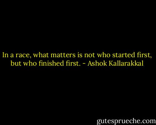 In a race, what matters is not who started first, but who finished first. - Ashok Kallarakkal