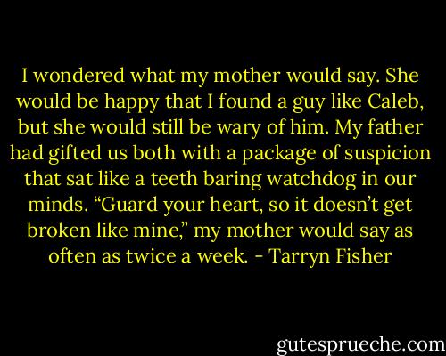 I wondered what my mother would say. She would be happy that I found a guy like Caleb, but<br />she would still be wary of him. My father had gifted us both with a package of suspicion that sat like<br />a teeth baring watchdog in our minds. “Guard your heart, so it doesn’t get broken like mine,” my mother would say as often as twice a week. - Tarryn Fisher