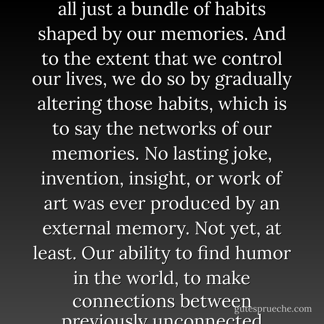 So why bother investing in one’s memory in an age of externalized memories? The best answer I can give is the one I received unwittingly from EP, whose memory had been so completely lost that he could not place himself in time or space, or relative to other people. That is: How we perceive the world and how we act in it are products of how and what we remember. We’re all just a bundle of habits shaped by our memories. And to the extent that we control our lives, we do so by gradually altering those habits, which is to say the networks of our memories. No lasting joke, invention, insight, or work of art was ever produced by an external memory. Not yet, at least. Our ability to find humor in the world, to make connections between previously unconnected notions, to create new ideas, to share in a common culture: All these essentially human acts depend on memory. Now more than ever, as the role of memory in our culture erodes at a faster pace than ever before, we need to cultivate our ability to remember. Our memories make us who we are. They are the seat of our values and source of our character. - Joshua Foer