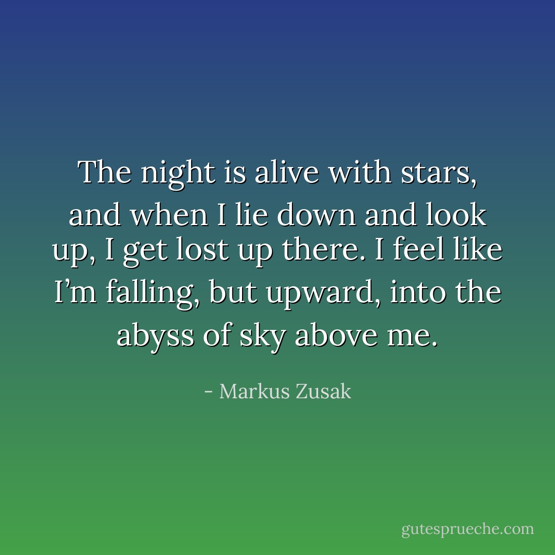 The night is alive with stars, and when I lie down and look up, I get lost up there. I feel like I’m falling, but upward, into the abyss of sky above me. - Markus Zusak