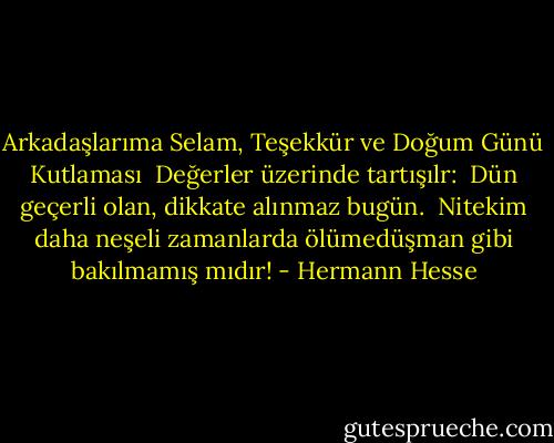 Arkadaşlarıma Selam, Teşekkür ve Doğum Günü Kutlaması<br /><br />Değerler üzerinde tartışılr: <br />Dün geçerli olan, dikkate alınmaz bugün. <br />Nitekim daha neşeli zamanlarda<br />ölümedüşman gibi bakılmamış mıdır! - Hermann Hesse