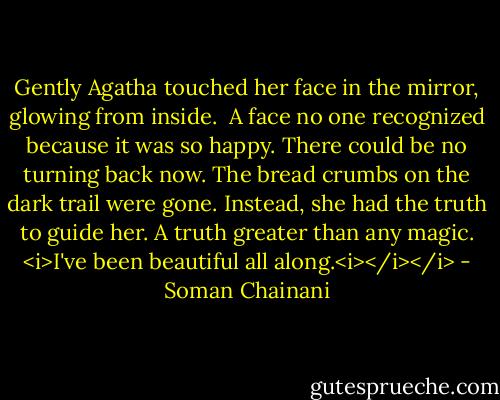 Gently Agatha touched her face in the mirror, glowing from inside. <br />A face no one recognized because it was so happy.<br />There could be no turning back now. The bread crumbs on the dark trail were gone. Instead, she had the truth to guide her. A truth greater than any magic.<br /><i>I've been beautiful all along.<i></i></i> - Soman Chainani