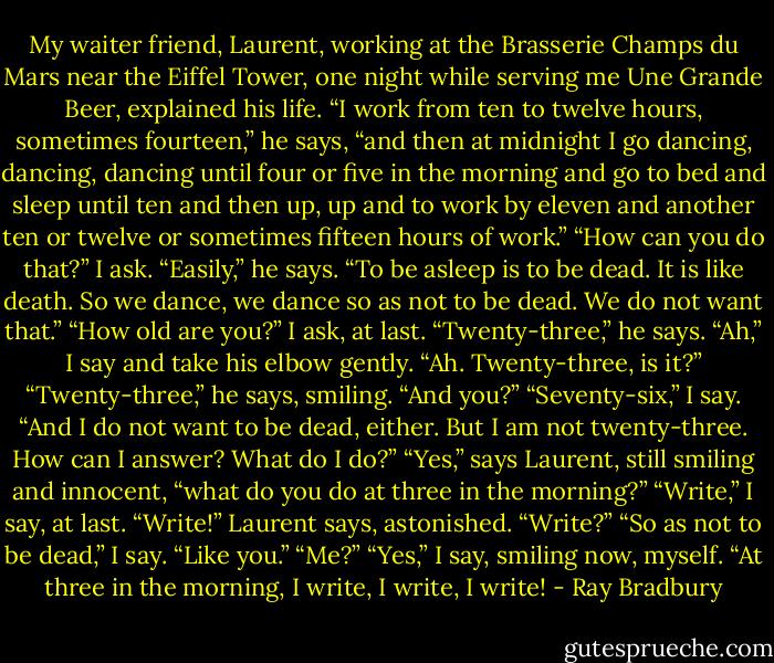 My waiter friend, Laurent, working at the Brasserie Champs du Mars near the Eiffel Tower, one night while serving me Une Grande Beer, explained his life. “I work from ten to twelve hours, sometimes fourteen,” he says, “and then at midnight I go dancing, dancing, dancing until four or five in the morning and go to bed and sleep until ten and then up, up and to work by eleven and another ten or twelve or sometimes fifteen hours of work.” “How can you do that?” I ask. “Easily,” he says. “To be asleep is to be dead. It is like death. So we dance, we dance so as not to be dead. We do not want that.” “How old are you?” I ask, at last. “Twenty-three,” he says. “Ah,” I say and take his elbow gently. “Ah. Twenty-three, is it?” “Twenty-three,” he says, smiling. “And you?” “Seventy-six,” I say. “And I do not want to be dead, either. But I am not twenty-three. How can I answer? What do I do?” “Yes,” says Laurent, still smiling and innocent, “what do you do at three in the morning?” “Write,” I say, at last. “Write!” Laurent says, astonished. “Write?” “So as not to be dead,” I say. “Like you.” “Me?” “Yes,” I say, smiling now, myself. “At three in the morning, I write, I write, I write! - Ray Bradbury