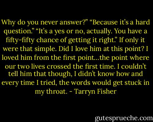 Why do you never answer?”<br />“Because it’s a hard question.”<br />“It’s a yes or no, actually. You have a fifty-fifty chance of getting it right.”<br />If only it were that simple. Did I love him at this point? I loved him from the first point…the point where our two lives crossed the first time. I couldn’t tell him that though, I didn’t know how and every time I tried, the words would get stuck in my throat. - Tarryn Fisher