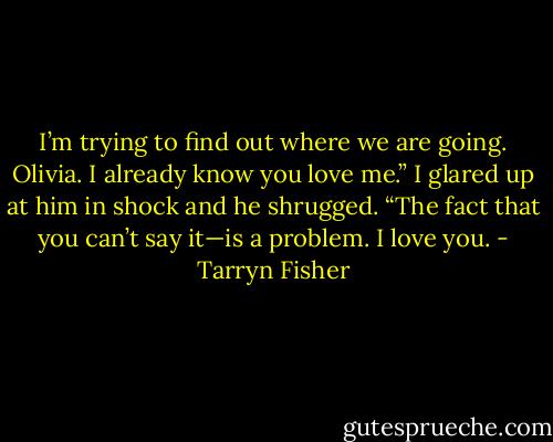 I’m trying to find out where we are going. Olivia. I already know you love me.” I glared up at him in shock and he shrugged. “The fact that you can’t say it—is a problem. I love you. - Tarryn Fisher