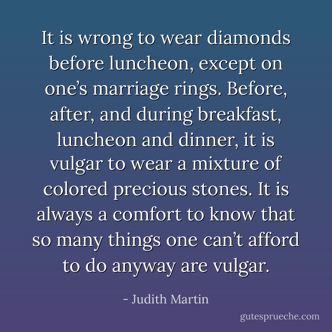 It is wrong to wear diamonds before luncheon, except on one’s marriage rings. Before, after, and during breakfast, luncheon and dinner, it is vulgar to wear a mixture of colored precious stones. It is always a comfort to know that so many things one can’t afford to do anyway are vulgar. - Judith Martin