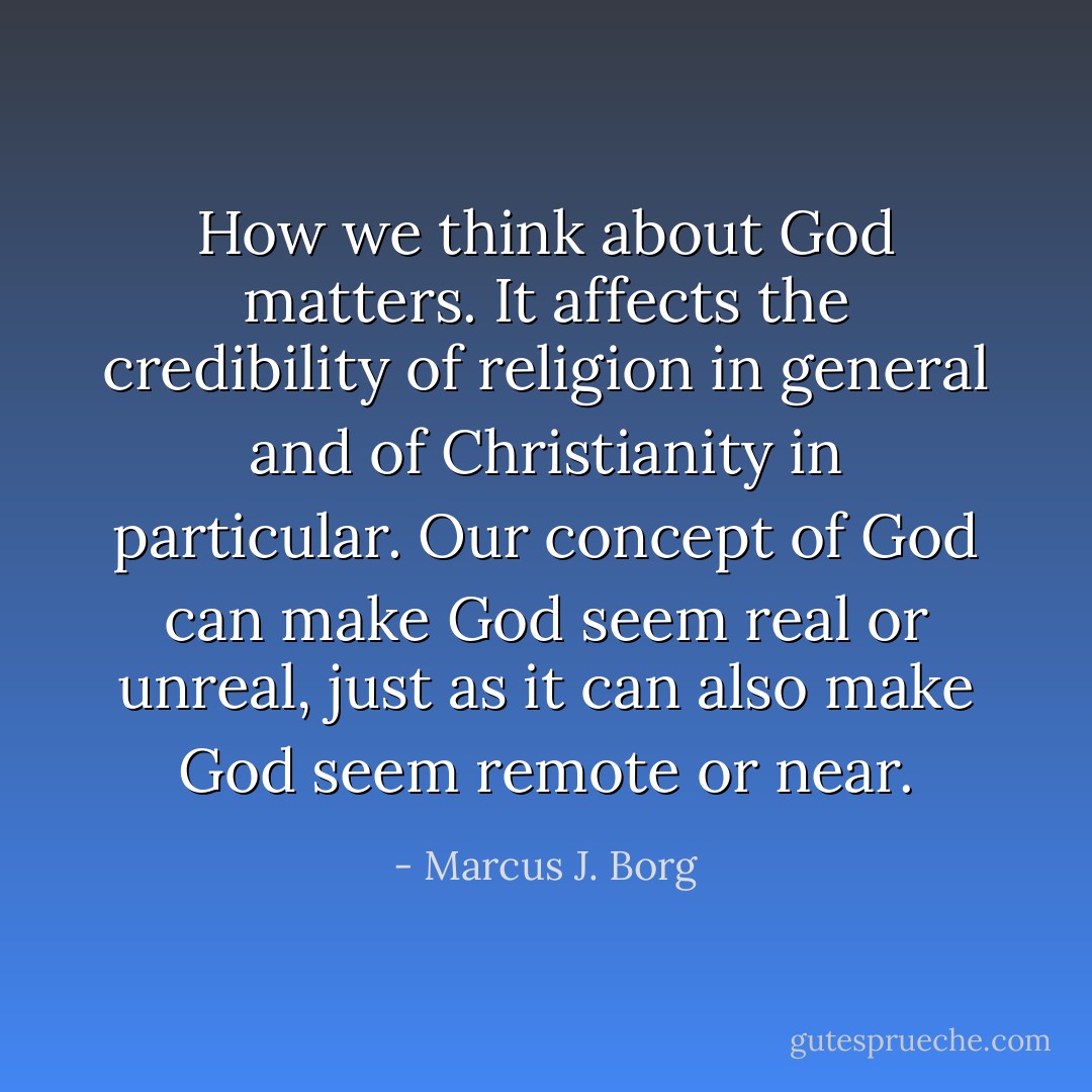 How we think about God matters. It affects the credibility of religion in general and of Christianity in particular. Our concept of God can make God seem real or unreal, just as it can also make God seem remote or near. - Marcus J. Borg
