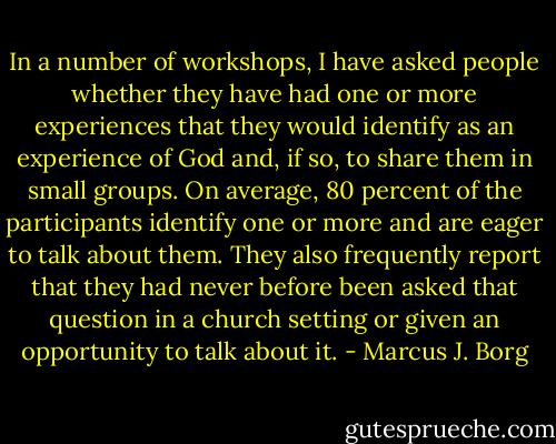 In a number of workshops, I have asked people whether they have had one or more experiences that they would identify as an experience of God and, if so, to share them in small groups. On average, 80 percent of the participants identify one or more and are eager to talk about them. They also frequently report that they had never before been asked that question in a church setting or given an opportunity to talk about it. - Marcus J. Borg