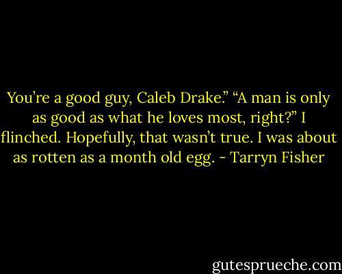 You’re a good guy, Caleb Drake.”<br />“A man is only as good as what he loves most, right?” I flinched. Hopefully, that wasn’t true. I was about as rotten as a month old egg. - Tarryn Fisher