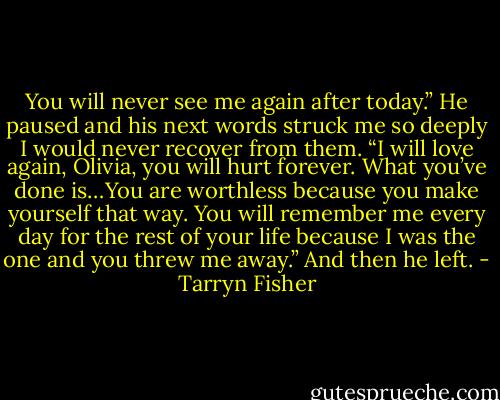 You will never see me again after today.” He paused and his next words struck me so deeply I would never recover from them. “I will love again, Olivia, you will hurt forever. What you’ve done is…You are worthless because you make yourself that way. You will remember me every day for the rest of your life because I was the one and you threw me away.” And then he left. - Tarryn Fisher