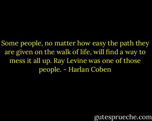 Some people, no matter how easy the path they are given on the walk of life, will find a way to mess it all up. Ray Levine was one of those people. - Harlan Coben