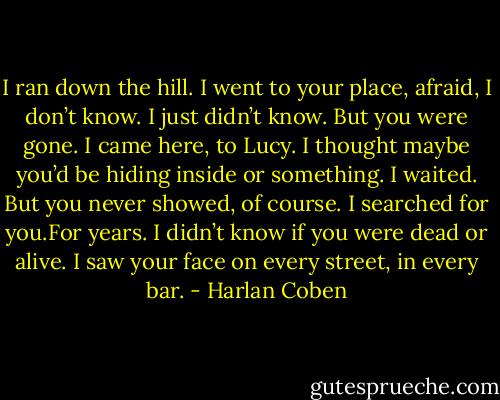 I ran down the hill. I went to your place, afraid, I don’t know. I just didn’t know. But you were gone.<br />I came here, to Lucy. I thought maybe you’d be hiding inside or something. I waited. But you never<br />showed, of course. I searched for you.For years. I didn’t know if you were dead or alive. I saw your<br />face on every street, in every bar. - Harlan Coben