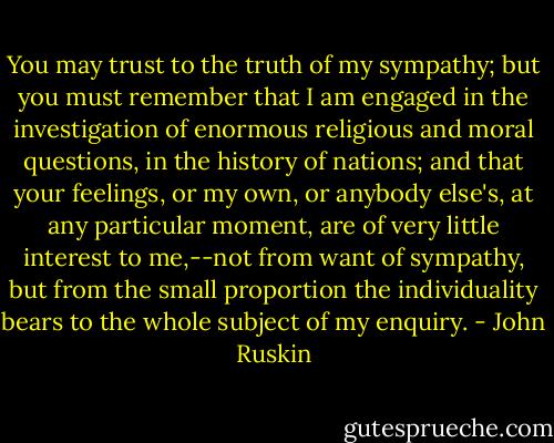 You may trust to the truth of my sympathy; but you must remember that I am engaged in the investigation of enormous religious and moral questions, in the history of nations; and that your feelings, or my own, or anybody else's, at any particular moment, are of very little interest to me,--not from want of sympathy, but from the small proportion the individuality bears to the whole subject of my enquiry. - John Ruskin