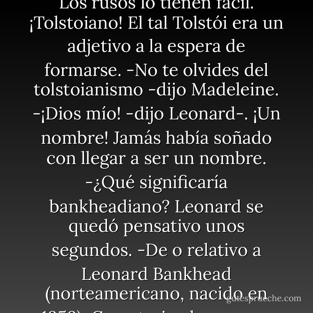 -Mi meta en la vida es llegar a ser un adjetivo -dijo-. Que la gente vaya por ahí diciendo: «Eso era tan bankheadiano», o «Un poco demasiado bankheadiano para mi gusto».<br />-Bankheadiano suena bien -dijo Madeleine.<br />-Es mejor que bankheadesco.<br />-O bankheadino.<br />-La terminación en «ino» es horrible la mires por donde la mires. Hay joyciano, shakesperiano, faulkneriano. Pero en «ino». ¿Quién hay por ahí que sea algo terminado en «ino»?<br />-¿Thoma Mannino?<br />-Kafesco -dijo-. ¡Pynchonesco! Mira, Pynchon es ya un adjetivo. Gaddis. ¿Cómo sería para Gaddis? ¿Gaddiesco? ¿Gaddisio?<br />-No, con Gaddis no se puede hacer —dijo Madeleine.<br />-No -dijo Leonard- Ha tenido mala suerte, Gaddis. ¿Te gusta Gaddis?<br />-Leí un poco de Los reconocimientos -dijo Madeleine.<br />Doblaron Planet Street y subieron por la pendiente.<br />-Belloviano -dijo Leonard-. Es superbonito cuando se cambia alguna letra. Con nabokoviano no pasa: Nabokov ya tiene la «v». Y Chéjov también: chejoviano. Los rusos lo tienen fácil. ¡Tolstoiano! El tal Tolstói era un adjetivo a la espera de formarse.<br />-No te olvides del tolstoianismo -dijo Madeleine.<br />-¡Dios mío! -dijo Leonard-. ¡Un nombre! Jamás había soñado con llegar a ser un nombre.<br />-¿Qué significaría bankheadiano?<br />Leonard se quedó pensativo unos segundos.<br />-De o relativo a Leonard Bankhead (norteamericano, nacido en 1959). Caracterizado por una introspección o inquietud excesiva. Sombrío, depresivo. Véase caso perdido.<br />Madeleine reía. Leonard se detuvo y la cogió del brazo, mirándola con seriedad.<br />-Te estoy llevando a mi casa -dijo.<br />-¿Qué?<br />-Todo este tiempo que llevamos andando. Te he estado llevando hacia mi casa. Eso es lo que hago normalmente, al parecer. Es vergonzoso. Vergonzoso. No quiero que sea así. No contigo. Así que te lo estoy diciendo.<br />-Ya me lo había figurado, que íbamos a tu casa.<br />-¿Sí?<br />-Te lo iba a decir. Cuando estuviéramos más cerca.<br />-Ya estamos cerca.<br />-No puedo subir.<br />-Por favor.<br />-No. Esta noche no.<br />-Hannaesco -dijo Leonard-. Testarudo. Dado a posturas inamovibles.<br />-Hannaesco -dijo Madeleine-. Peligroso. Algo con lo que no se juega.<br />-Quedo advertido.<br />Se quedaron de pie, mirándose, en el frío y la oscuridad de Planet Street. Leonard sacó las manos de los bolsillos para encajarse la melena detrás de las orejas.<br />-Puede que suba sólo un minuto -dijo Madeleine. - Jeffrey Eugenides