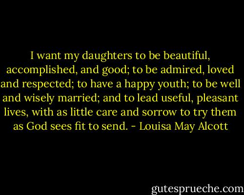 I want my daughters to be beautiful, accomplished, and good; to be admired, loved and respected; to have a happy youth; to be well and wisely married; and to lead useful, pleasant lives, with as little care and sorrow to try them as God sees fit to send. - Louisa May Alcott