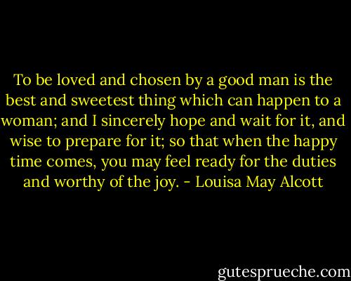 To be loved and chosen by a good man is the best and sweetest thing which can happen to a woman; and I sincerely hope and wait for it, and wise to prepare for it; so that when the happy time comes, you may feel ready for the duties and worthy of the joy. - Louisa May Alcott