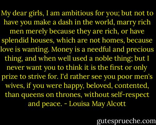 My dear girls, I am ambitious for you; but not to have you make a dash in the world, marry rich men merely because they are rich, or have splendid houses, which are not homes, because love is wanting. Money is a needful and precious thing, and when well used a noble thing; but I never want you to think it is the first or only prize to strive for. I'd rather see you poor men's wives, if you were happy, beloved, contented, than queens on thrones, without self-respect and peace. - Louisa May Alcott
