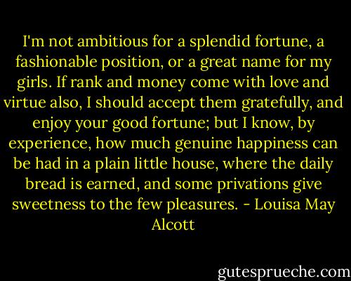 I'm not ambitious for a splendid fortune, a fashionable position, or a great name for my girls. If rank and money come with love and virtue also, I should accept them gratefully, and enjoy your good fortune; but I know, by experience, how much genuine happiness can be had in a plain little house, where the daily bread is earned, and some privations give sweetness to the few pleasures. - Louisa May Alcott