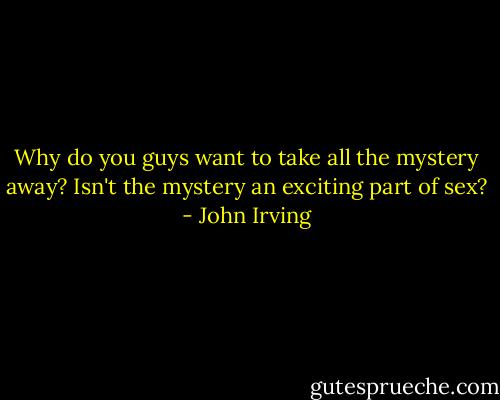 Why do you guys want to take all the mystery away? Isn't the mystery an exciting part of sex? - John Irving