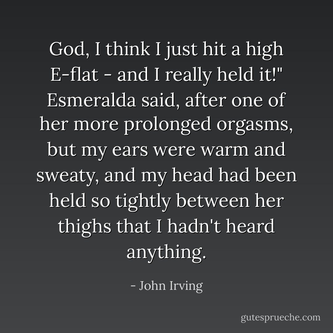 God, I think I just hit a high E-flat - and I really <i>held</i> it!" Esmeralda said, after one of her more prolonged orgasms, but my ears were warm and sweaty, and my head had been held so tightly between her thighs that I hadn't heard anything. - John Irving