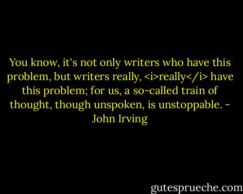 You know, it's not only writers who have this problem, but writers really, <i>really</i> have this problem; for us, a so-called train of thought, though unspoken, is unstoppable. - John Irving