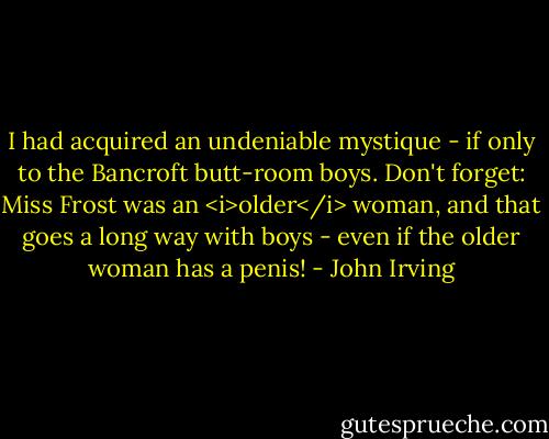I had acquired an undeniable mystique - if only to the Bancroft butt-room boys. Don't forget: Miss Frost was an <i>older</i> woman, and that goes a long way with boys - even if the older woman has a penis! - John Irving