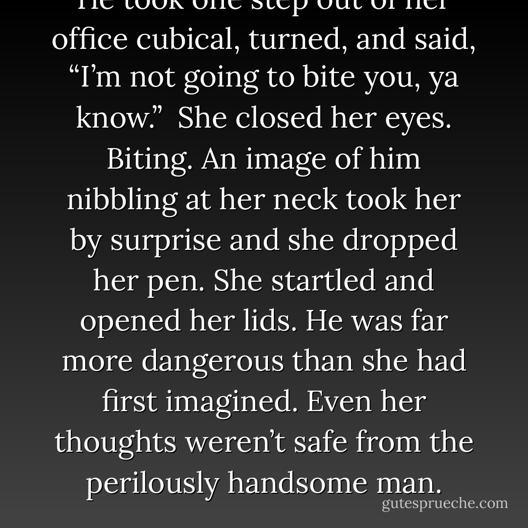 He took one step out of her office cubical, turned, and said, “I’m not going to bite you, ya know.”<br /><br />She closed her eyes. Biting. An image of him nibbling at her neck took her by surprise and she dropped her pen. She startled and opened her lids. He was far more dangerous than she had first imagined. Even her thoughts weren’t safe from the perilously handsome man. - Vicki Wilkerson
