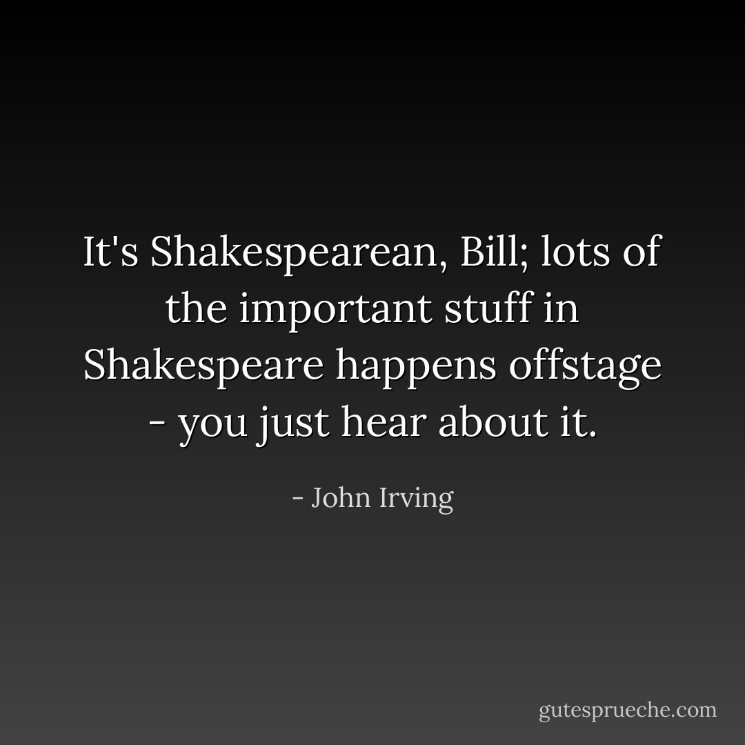 It's Shakespearean, Bill; lots of the important stuff in Shakespeare happens offstage - you just hear about it. - John Irving