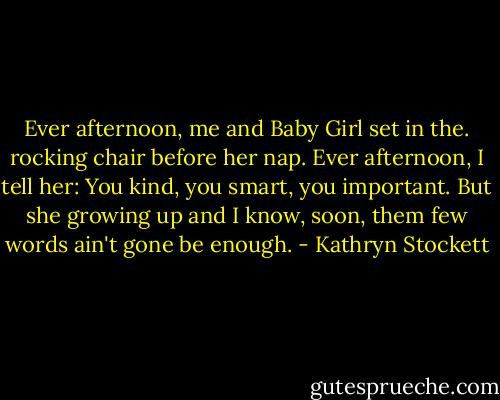 Ever afternoon, me and Baby Girl set in the. rocking chair before her nap. Ever afternoon, I tell her: You kind, you smart, you important. But she growing up and I know, soon, them few words ain't gone be enough. - Kathryn Stockett