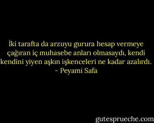 İki tarafta da arzuyu gurura hesap vermeye çağıran iç muhasebe anları olmasaydı, kendi kendini yiyen aşkın işkenceleri ne kadar azalırdı. - Peyami Safa
